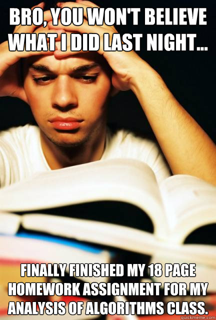 Bro, you won't believe what I did last night... Finally finished my 18 page homework assignment for my analysis of algorithms class. - Bro, you won't believe what I did last night... Finally finished my 18 page homework assignment for my analysis of algorithms class.  Engineering Student