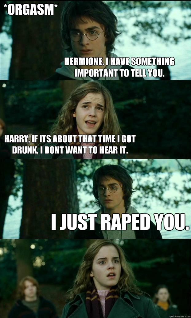 Hermione. I have something important to tell you. Harry, If its about that time i got drunk, i dont want to hear it. i just raped you. *orgasm*  Horny Harry