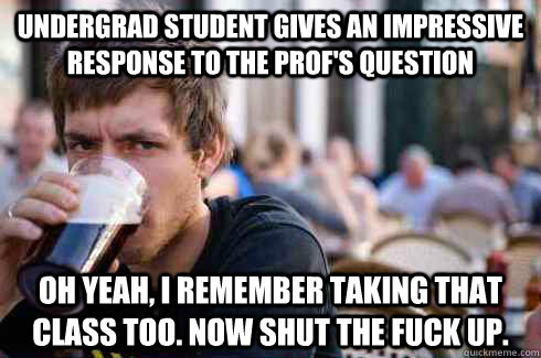 undergrad student gives an impressive response to the prof's question   Oh yeah, I remember taking that class too. Now shut the fuck up.  Lazy College Senior