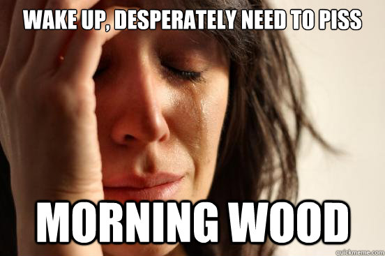 Wake Up, Desperately need to piss Morning Wood  First World Problems