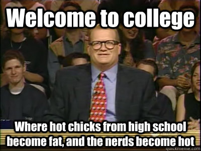 Welcome to college Where hot chicks from high school become fat, and the nerds become hot - Welcome to college Where hot chicks from high school become fat, and the nerds become hot  Its time to play drew carey