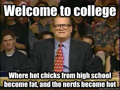 Welcome to college Where hot chicks from high school become fat, and the nerds become hot  Its time to play drew carey