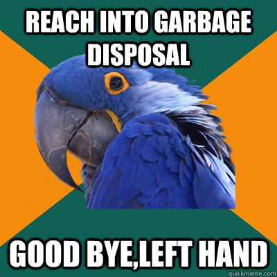 Reach into garbage disposal Good bye,left hand  Paranoid Parrot