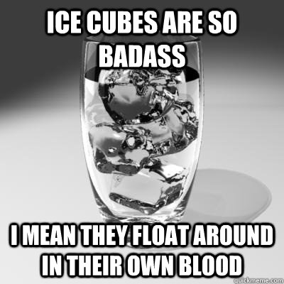 Ice Cubes are so badass I mean they float around in their own blood  