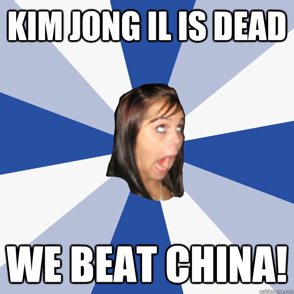 KIM Jong il is dead we beat china!  Annoying Facebook Girl
