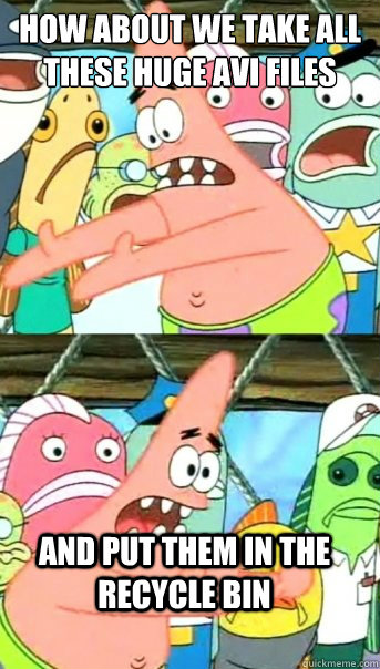how about we take all these huge Avi files and put them in the recycle bin  Push it somewhere else Patrick