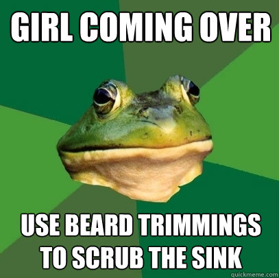 Girl coming over Use beard trimmings to scrub the sink  Foul Bachelor Frog