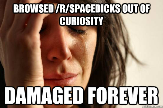 Browsed /r/spacedicks out of curiosity damaged forever  First World Problems
