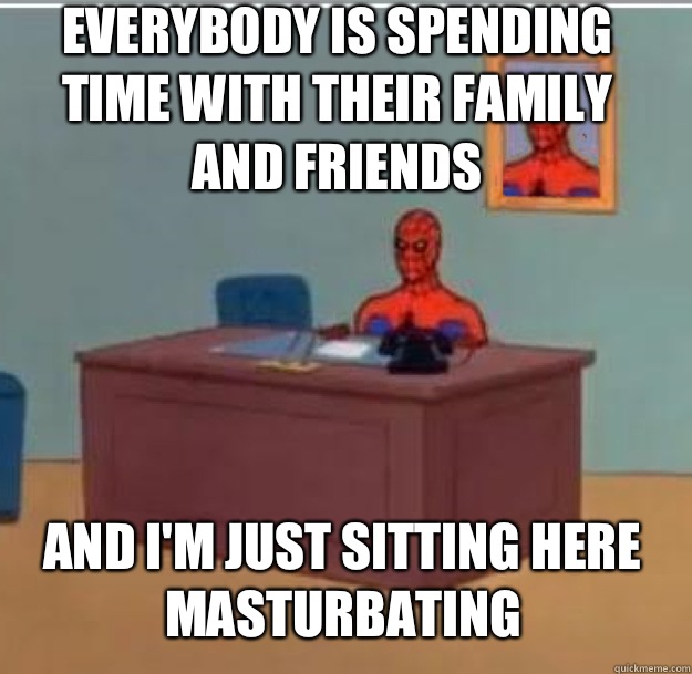 Everybody is spending time with their family and friends And I'm just sitting here masturbating  