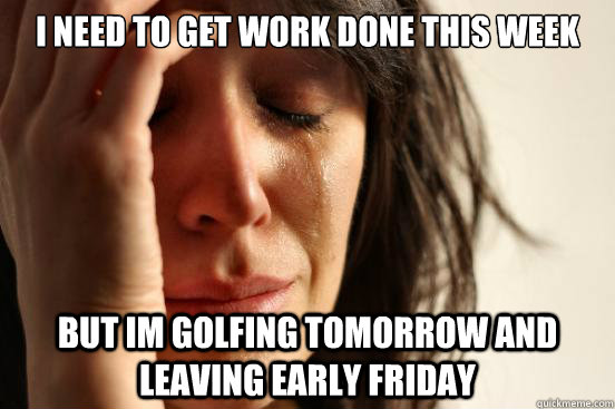 I need to get work done this week but im golfing tomorrow and leaving early friday  First World Problems