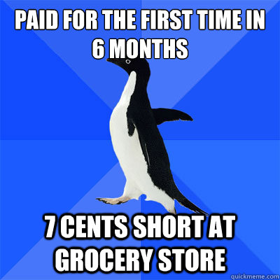 Paid for the first time in 6 months 7 cents short at Grocery store  socialy awkward penguin