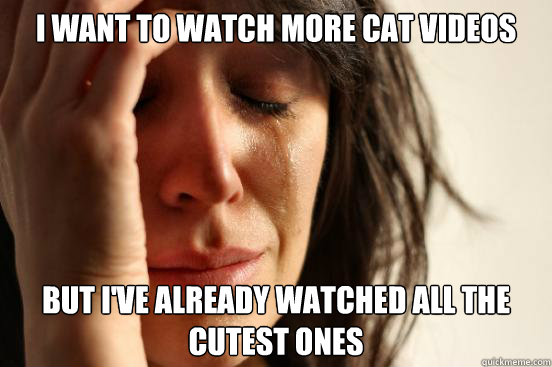 I want to watch more cat videos but I've already watched all the cutest ones  First World Problems