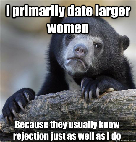 I primarily date larger women Because they usually know rejection just as well as I do  Confession Bear