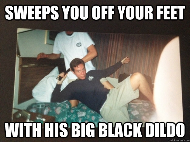 sweeps you off your feet with his big black dildo - sweeps you off your feet with his big black dildo  Ridiculously Photogenic Douchebag