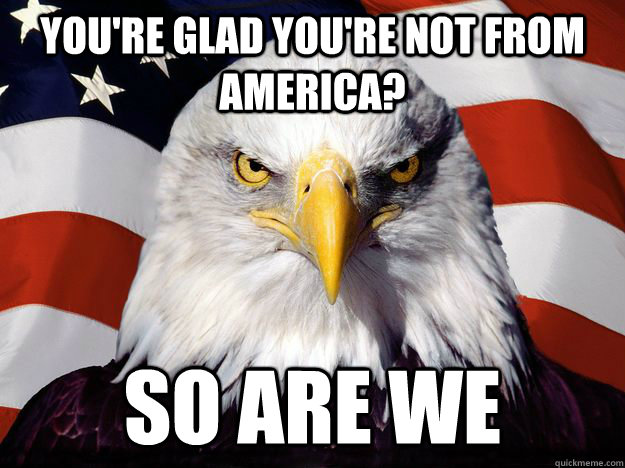 You're glad you're not from America? So are we  One-up America