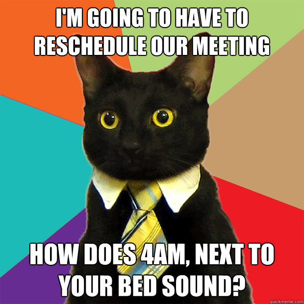I'm going to have to reschedule our meeting how does 4am, next to your bed sound? - I'm going to have to reschedule our meeting how does 4am, next to your bed sound?  Business Cat