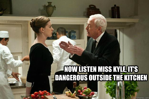 now listen miss kyle, it's dangerous outside the kitchen  