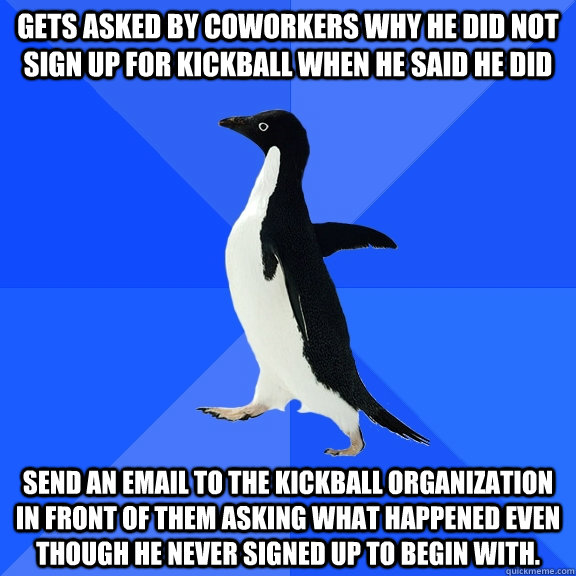 Gets asked by coworkers why he did not sign up for kickball when he said he did Send an email to the kickball organization in front of them asking what happened even though he never signed up to begin with.  Socially Awkward Penguin