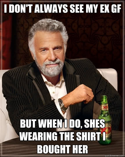 I don't always see my ex gf but when I do, shes wearing the shirt I bought her  The Most Interesting Man In The World