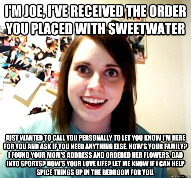 I'm Joe, I've received the order you placed with sweetwater Just wanted to call you personally to let you know I'm here for you and ask if you need anything else. How's your family? I found your mom's address and ordered her flowers. dad into sports? How' - I'm Joe, I've received the order you placed with sweetwater Just wanted to call you personally to let you know I'm here for you and ask if you need anything else. How's your family? I found your mom's address and ordered her flowers. dad into sports? How' Overly Attached Girlfriend