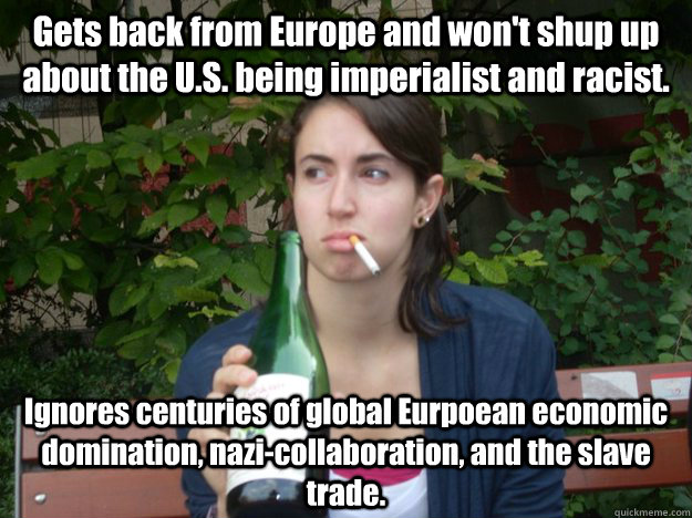 Gets back from Europe and won't shup up about the U.S. being imperialist and racist. Ignores centuries of global Eurpoean economic domination, nazi-collaboration, and the slave trade.  Study Abroad Bitch