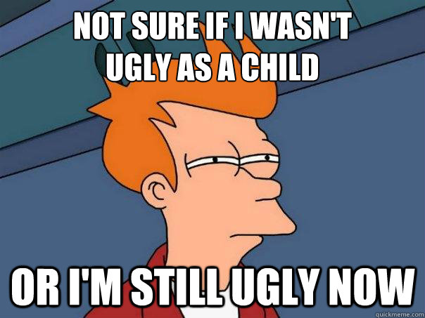 Not sure if I wasn't 
ugly as a child Or I'm still ugly now - Not sure if I wasn't 
ugly as a child Or I'm still ugly now  Futurama Fry