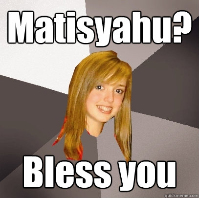 Matisyahu? Bless you  Musically Oblivious 8th Grader