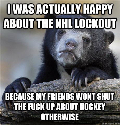 I WAS ACTUALLY HAPPY ABOUT THE NHL LOCKOUT BECAUSE MY FRIENDS WONT SHUT THE FUCK UP ABOUT HOCKEY OTHERWISE  Confession Bear