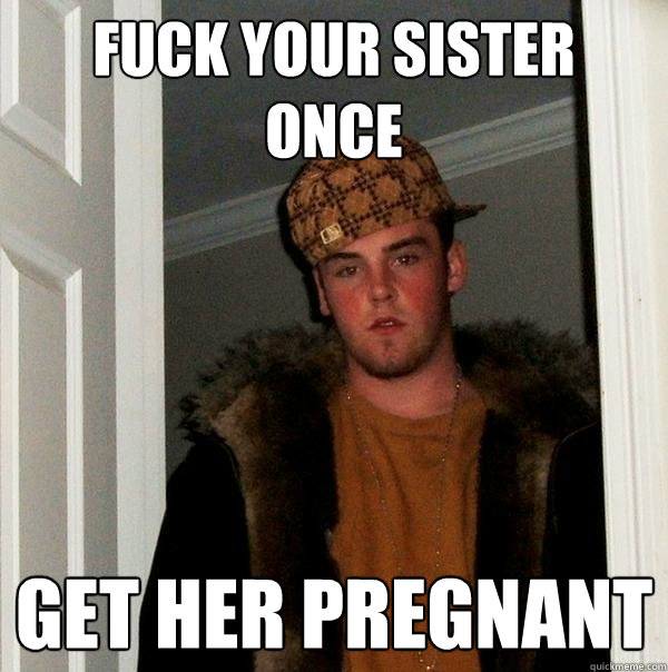 Fuck your sister  once get her pregnant  Scumbag Steve