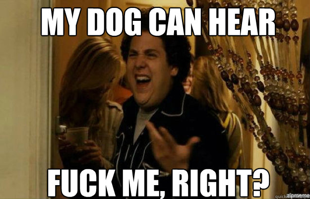 My dog can hear FUCK ME, RIGHT?  fuck me right
