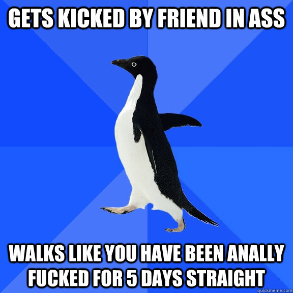 Gets kicked by friend in ass walks like you have been anally fucked for 5 days straight  Socially Awkward Penguin