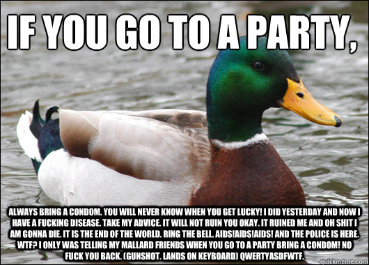 If you go to a party, ALWAYS BRING A CONDOM. YOU WILL NEVER KNOW WHEN YOU GET LUCKY! I DID YESTERDAY AND NOW I HAVE A FUCKING DISEASE. TAKE MY ADVICE. IT WILL NOT RUIN YOU OKAY. IT RUINED ME AND OH SHIT I AM GONNA DIE. IT IS THE END OF THE WORLD. RING THE  Actual Advice Mallard