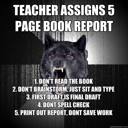 Teacher assigns 5 page book report 1. Don't read the book
2. Don't brainstorm, just sit and type
3. First draft is final draft
4. Dont spell check
5. Print out report, dont save work  Insanity Wolf