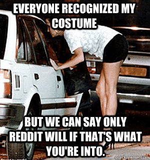 Everyone recognized my costume but we can say only reddit will if that's what you're into.   Karma Whore