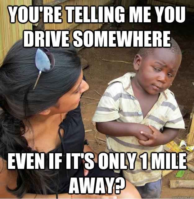 You're telling me you drive somewhere even if it's only 1 mile away?  Skeptical Third World Kid