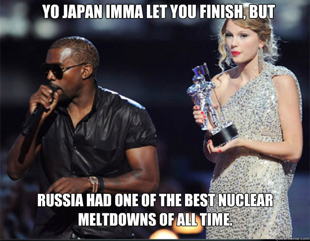 YO Japan Imma let you finish, but Russia had one of the best nuclear meltdowns of all time.  Kanye - Imma let you finish