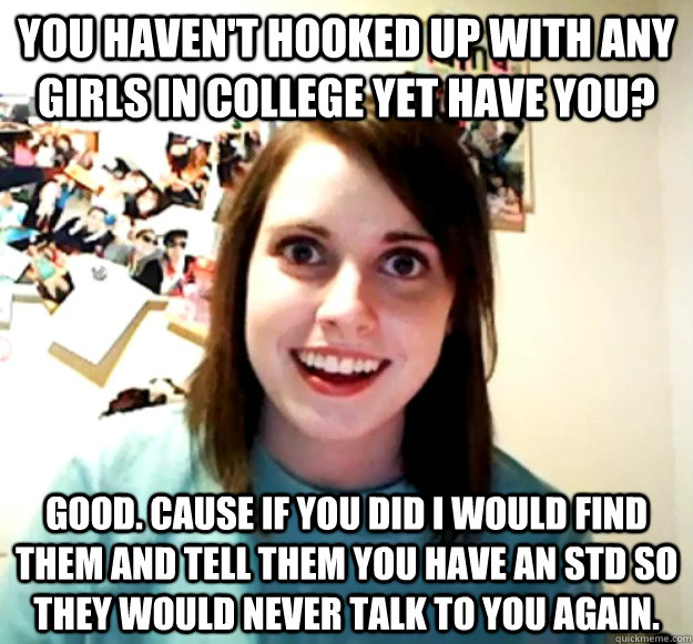 You haven't hooked up with any  girls in college yet have you? Good. Cause if you did I would find them and tell them you have an STD so they would never talk to you again.  Overly Attached Girlfriend