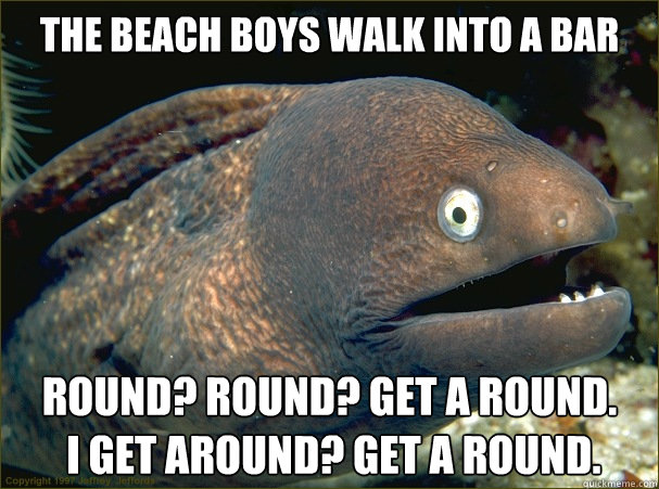 the beach boys walk into a bar round? round? get a round.
 i get around? get a round.  Bad Joke Eel