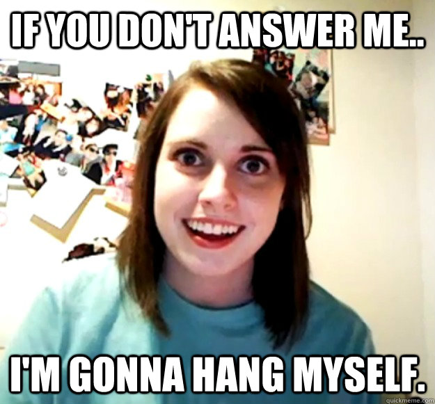 If you don't answer me.. i'm gonna hang myself.  Overly Attached Girlfriend