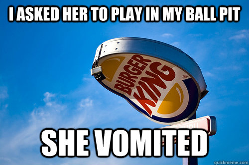 i asked her to play in my ball pit she vomited  Sad Burger King