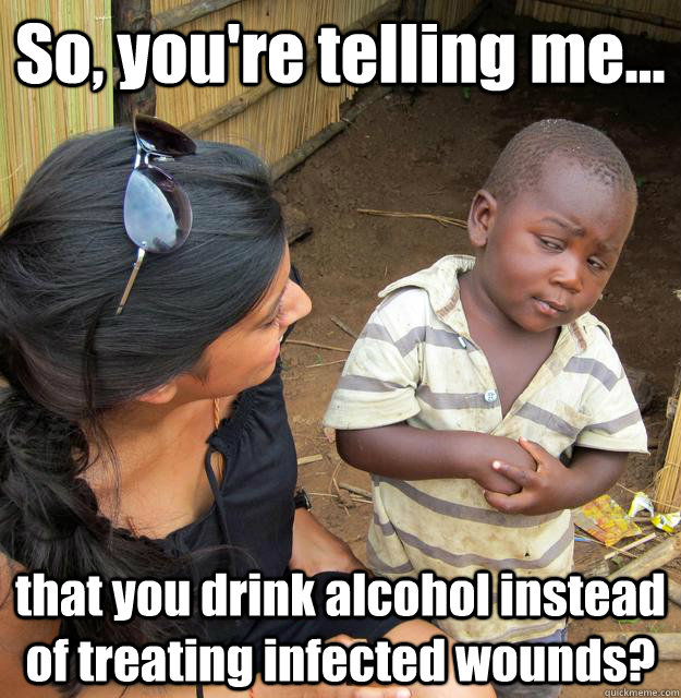 So, you're telling me... that you drink alcohol instead of treating infected wounds? - So, you're telling me... that you drink alcohol instead of treating infected wounds?  3rd World Skeptical Child