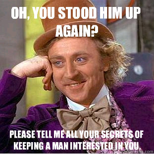 Oh, you stood him up again? Please tell me all your secrets of keeping a man interested in you.  Condescending Wonka
