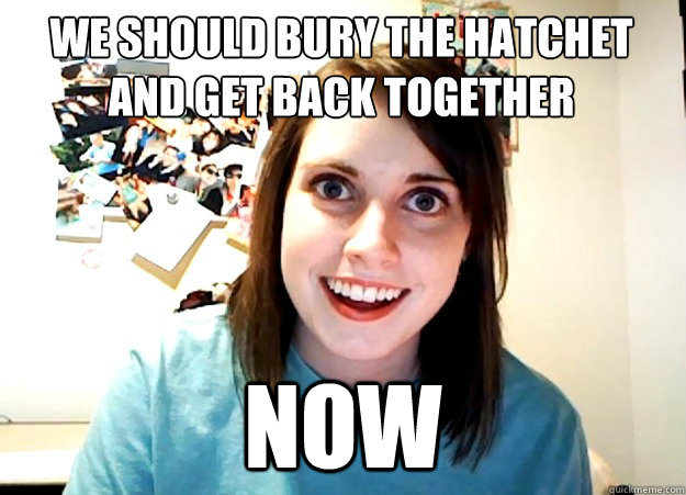 WE SHOULD BURY THE HATCHET
AND GET BACK TOGETHER NOW  Overly Attached Girlfriend