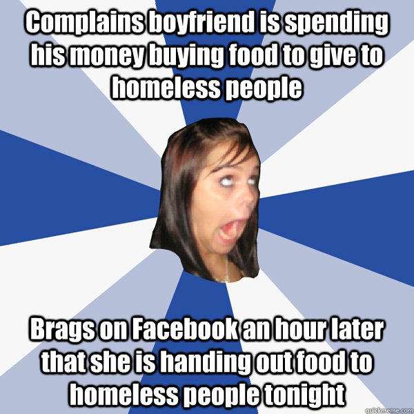 Complains boyfriend is spending his money buying food to give to homeless people  Brags on Facebook an hour later that she is handing out food to homeless people tonight   Annoying Facebook Girl