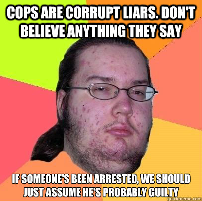 Cops are corrupt liars. Don't believe anything they say If someone's been arrested, we should just assume he's probably guilty  