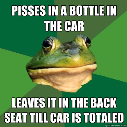 pisses in a bottle in the car Leaves it in the back seat till car is totaled  Foul Bachelor Frog