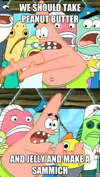 we should take 
Peanut butter  and jelly AND MAKE A SAMMICH  Push it somewhere else Patrick