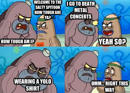 Welcome to the Salty Spitoon how tough are ya? HOW TOUGH AM I? I go to Death metal concerts Wearing a yolo shirt Umm... Right this way Yeah so?  Salty Spitoon How Tough Are Ya