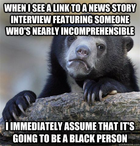 when i see a link to a news story interview featuring someone who's nearly incomprehensible i immediately assume that it's going to be a black person  Confession Bear