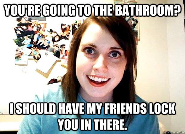 You're going to the bathroom? I should have my friends lock you in there. - You're going to the bathroom? I should have my friends lock you in there.  Overly Attached Girlfriend